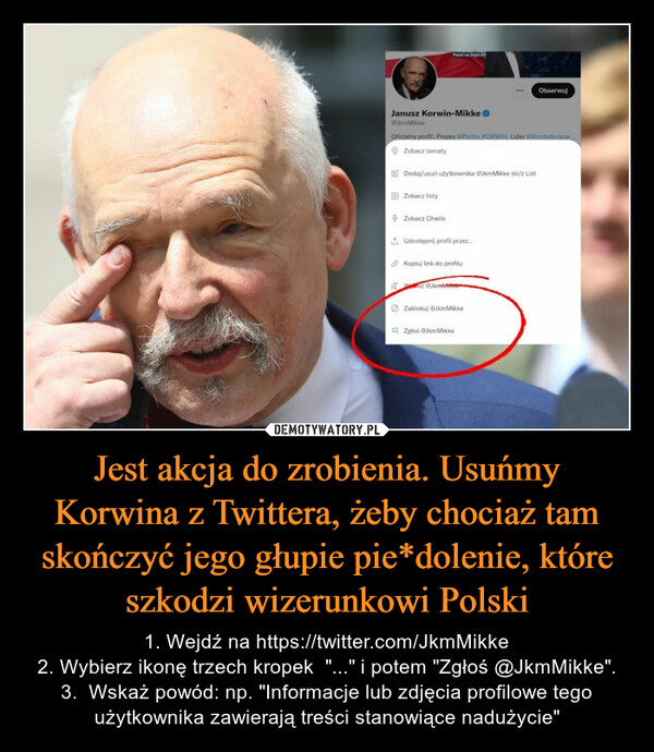 Jest akcja do zrobienia. Usuńmy Korwina z Twittera, żeby chociaż tam skończyć jego głupie pie*dolenie, które szkodzi wizerunkowi Polski – 1. Wejdź na https://twitter.com/JkmMikke2. Wybierz ikonę trzech kropek  "..." i potem "Zgłoś @JkmMikke".3.  Wskaż powód: np. "Informacje lub zdjęcia profilowe tego użytkownika zawierają treści stanowiące nadużycie" 