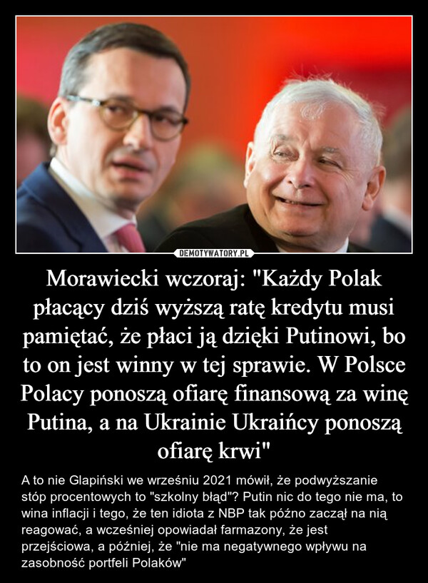 Morawiecki wczoraj: "Każdy Polak płacący dziś wyższą ratę kredytu musi pamiętać, że płaci ją dzięki Putinowi, bo to on jest winny w tej sprawie. W Polsce Polacy ponoszą ofiarę finansową za winę Putina, a na Ukrainie Ukraińcy ponoszą ofiarę krwi" – A to nie Glapiński we wrześniu 2021 mówił, że podwyższanie stóp procentowych to "szkolny błąd"? Putin nic do tego nie ma, to wina inflacji i tego, że ten idiota z NBP tak późno zaczął na nią reagować, a wcześniej opowiadał farmazony, że jest przejściowa, a później, że "nie ma negatywnego wpływu na zasobność portfeli Polaków" 
