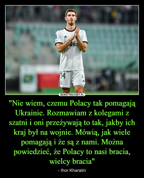 "Nie wiem, czemu Polacy tak pomagają Ukrainie. Rozmawiam z kolegami z szatni i oni przeżywają to tak, jakby ich kraj był na wojnie. Mówią, jak wiele pomagają i że są z nami. Można powiedzieć, że Polacy to nasi bracia, wielcy bracia" – - Ihor Kharatin 