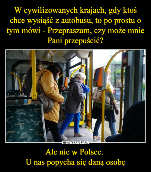 W cywilizowanych krajach, gdy ktoś chce wysiąść z autobusu, to po prostu o tym mówi - Przepraszam, czy może mnie Pani przepuścić? Ale nie w Polsce. 
U nas popycha się daną osobę