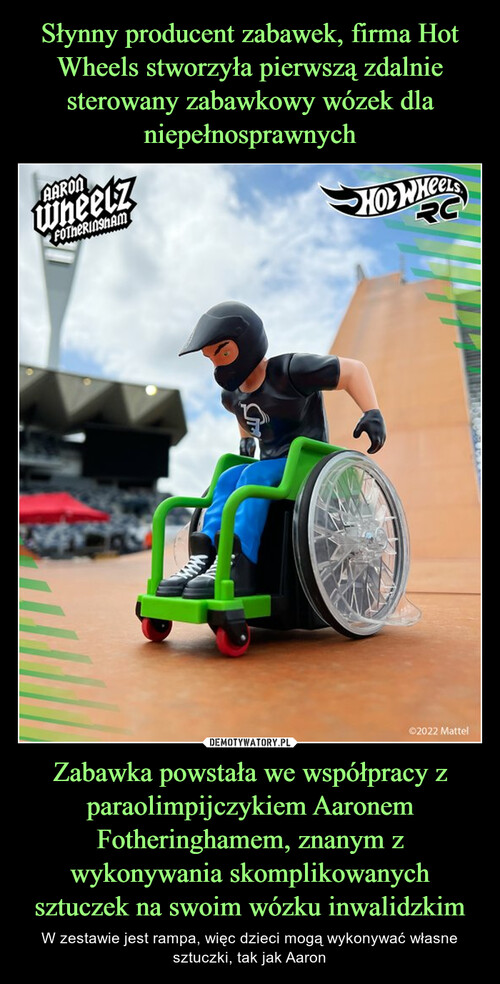 Słynny producent zabawek, firma Hot Wheels stworzyła pierwszą zdalnie sterowany zabawkowy wózek dla niepełnosprawnych Zabawka powstała we współpracy z paraolimpijczykiem Aaronem Fotheringhamem, znanym z wykonywania skomplikowanych sztuczek na swoim wózku inwalidzkim