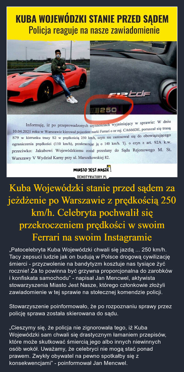 Kuba Wojewódzki stanie przed sądem za jeżdżenie po Warszawie z prędkością 250 km/h. Celebryta pochwalił się przekroczeniem prędkości w swoim Ferrari na swoim Instagramie – „Patocelebryta Kuba Wojewódzki chwali się jazdą ... 250 km/h. Tacy zepsuci ludzie jak on budują w Polsce drogową cywilizację śmierci - przyzwolenie na bandytyzm kosztuje nas tysiące żyć rocznie! Za to powinna być grzywna proporcjonalna do zarobków i konfiskata samochodu” - napisał Jan Mencwel, aktywista stowarzyszenia Miasto Jest Nasze, którego członkowie złożyli zawiadomienie w tej sprawie na stołecznej komendzie policji.Stowarzyszenie poinformowało, że po rozpoznaniu sprawy przez policję sprawa została skierowana do sądu.„Cieszymy się, że policja nie zignorowała tego, iż Kuba Wojewódzki sam chwali się drastycznym łamaniem przepisów, które może skutkować śmiercią jego albo innych niewinnych osób wokół. Uważamy, że celebryci nie mogą stać ponad prawem. Zwykły obywatel na pewno spotkałby się z konsekwencjami” - poinformował Jan Mencwel. 