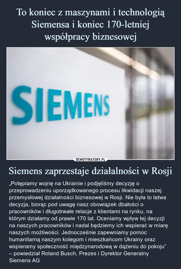 Siemens zaprzestaje działalności w Rosji – „Potępiamy wojnę na Ukrainie i podjęliśmy decyzję o przeprowadzeniu uporządkowanego procesu likwidacji naszej przemysłowej działalności biznesowej w Rosji. Nie była to łatwa decyzja, biorąc pod uwagę nasz obowiązek dbałości o pracowników i długotrwałe relacje z klientami na rynku, na którym działamy od prawie 170 lat. Oceniamy wpływ tej decyzji na naszych pracowników i nadal będziemy ich wspierać w miarę naszych możliwości. Jednocześnie zapewniamy pomoc humanitarną naszym kolegom i mieszkańcom Ukrainy oraz wspieramy społeczność międzynarodową w dążeniu do pokoju” – powiedział Roland Busch, Prezes i Dyrektor Generalny Siemens AG „Potępiamy wojnę na Ukrainie i podjęliśmy decyzję o przeprowadzeniu uporządkowanego procesu likwidacji naszej przemysłowej działalności biznesowej w Rosji. Nie była to łatwa decyzja, biorąc pod uwagę nasz obowiązek dbałości o pracowników i długotrwałe relacje z klientami na rynku, na którym działamy od prawie 170 lat. Oceniamy wpływ tej decyzji na naszych pracowników i nadal będziemy ich wspierać w miarę naszych możliwości. Jednocześnie zapewniamy pomoc humanitarną naszym kolegom i mieszkańcom Ukrainy oraz wspieramy społeczność międzynarodową w dążeniu do pokoju” – powiedział Roland Busch, Prezes i Dyrektor Generalny Siemens AG.
