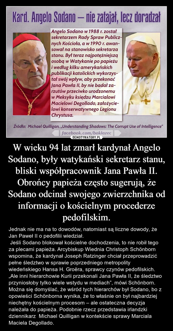 W wieku 94 lat zmarł kardynał Angelo Sodano, były watykański sekretarz stanu, bliski współpracownik Jana Pawła II. Obrońcy papieża często sugerują, że Sodano odcinał swojego zwierzchnika od informacji o kościelnym procederze pedofilskim. – Jednak nie ma na to dowodów, natomiast są liczne dowody, że Jan Paweł II o pedofilii wiedział.  Jeśli Sodano blokował kościelne dochodzenia, to nie robił tego za plecami papieża. Arcybiskup Wiednia Christoph Schönborn wspomina, że kardynał Joseph Ratzinger chciał przeprowadzić pełne śledztwo w sprawie poprzedniego metropolity wiedeńskiego Hansa H. Groëra, sprawcy czynów pedofilskich. „Ale inni hierarchowie Kurii przekonali Jana Pawła II, że śledztwo przyniosłoby tylko wiele wstydu w mediach”, mówi Schönborn. Można się domyślać, że wśród tych hierarchów był Sodano, bo z opowieści Schönborna wynika, że to właśnie on był najbardziej niechętny kościelnym procesom – ale ostateczna decyzja należała do papieża. Podobnie rzecz przedstawia irlandzki dziennikarz  Michael Quilligan w kontekście sprawy Marciala Maciela Degollado. 