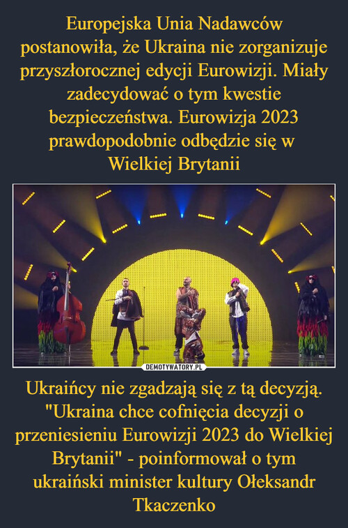 Europejska Unia Nadawców postanowiła, że Ukraina nie zorganizuje przyszłorocznej edycji Eurowizji. Miały zadecydować o tym kwestie bezpieczeństwa. Eurowizja 2023 prawdopodobnie odbędzie się w 
Wielkiej Brytanii Ukraińcy nie zgadzają się z tą decyzją. "Ukraina chce cofnięcia decyzji o przeniesieniu Eurowizji 2023 do Wielkiej Brytanii" - poinformował o tym ukraiński minister kultury Ołeksandr Tkaczenko