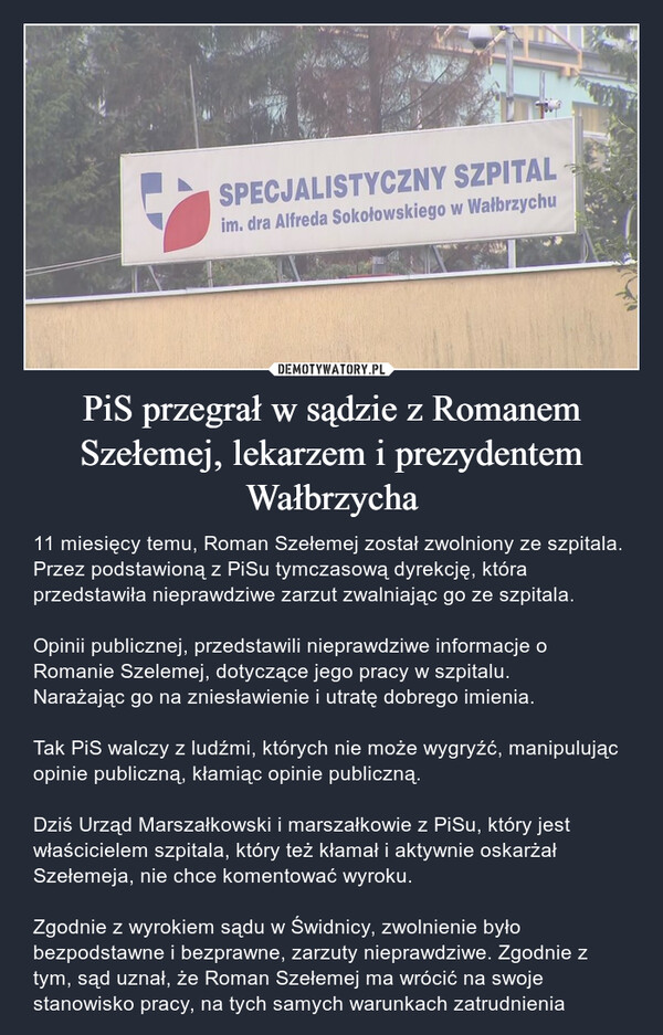 PiS przegrał w sądzie z Romanem Szełemej, lekarzem i prezydentem Wałbrzycha – 11 miesięcy temu, Roman Szełemej został zwolniony ze szpitala. Przez podstawioną z PiSu tymczasową dyrekcję, która przedstawiła nieprawdziwe zarzut zwalniając go ze szpitala.Opinii publicznej, przedstawili nieprawdziwe informacje o Romanie Szelemej, dotyczące jego pracy w szpitalu.Narażając go na zniesławienie i utratę dobrego imienia.Tak PiS walczy z ludźmi, których nie może wygryźć, manipulując opinie publiczną, kłamiąc opinie publiczną.Dziś Urząd Marszałkowski i marszałkowie z PiSu, który jest właścicielem szpitala, który też kłamał i aktywnie oskarżał Szełemeja, nie chce komentować wyroku.Zgodnie z wyrokiem sądu w Świdnicy, zwolnienie było bezpodstawne i bezprawne, zarzuty nieprawdziwe. Zgodnie z tym, sąd uznał, że Roman Szełemej ma wrócić na swoje stanowisko pracy, na tych samych warunkach zatrudnienia 