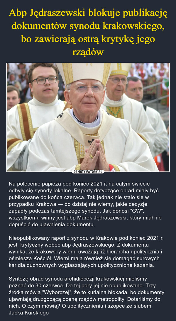  – Na polecenie papieża pod koniec 2021 r. na całym świecie odbyły się synody lokalne. Raporty dotyczące obrad miały być publikowane do końca czerwca. Tak jednak nie stało się w przypadku Krakowa — do dzisiaj nie wiemy, jakie decyzje zapadły podczas tamtejszego synodu. Jak donosi "GW", wszystkiemu winny jest abp Marek Jędraszewski, który miał nie dopuścić do ujawnienia dokumentu.Nieopublikowany raport z synodu w Krakowie pod koniec 2021 r. jest  krytyczny wobec abp Jędraszewskiego. Z dokumentu wynika, że krakowscy wierni uważają, iż hierarcha upolitycznia i ośmiesza Kościół. Wierni mają również się domagać surowych kar dla duchownych wygłaszających upolitycznione kazania.Syntezę obrad synodu archidiecezji krakowskiej mieliśmy poznać do 30 czerwca. Do tej pory jej nie opublikowano. Trzy źródła mówią "Wyborczej", że to kurialna blokada, bo dokumenty ujawniają druzgocącą ocenę rządów metropolity. Dotarliśmy do nich. O czym mówią? O upolitycznieniu i szopce ze ślubem Jacka Kurskiego 