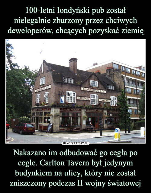100-letni londyński pub został nielegalnie zburzony przez chciwych deweloperów, chcących pozyskać ziemię Nakazano im odbudować go cegła po cegle. Carlton Tavern był jedynym budynkiem na ulicy, który nie został zniszczony podczas II wojny światowej