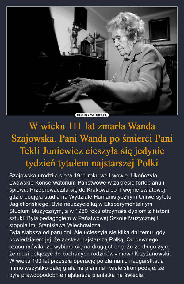 W wieku 111 lat zmarła Wanda Szajowska. Pani Wanda po śmierci Pani Tekli Juniewicz cieszyła się jedynie tydzień tytułem najstarszej Polki – Szajowska urodziła się w 1911 roku we Lwowie. Ukończyła Lwowskie Konserwatorium Państwowe w zakresie fortepianu i śpiewu. Przeprowadziła się do Krakowa po II wojnie światowej, gdzie podjęła studia na Wydziale Humanistycznym Uniwersytetu Jagiellońskiego. Była nauczycielką w Eksperymentalnym Studium Muzycznym, a w 1950 roku otrzymała dyplom z historii sztuki. Była pedagogiem w Państwowej Szkole Muzycznej I stopnia im. Stanisława Wiechowicza.Była słabsza od paru dni. Ale ucieszyła się kilka dni temu, gdy powiedziałem jej, że została najstarszą Polką. Od pewnego czasu mówiła, że wybiera się na drugą stronę, że za długo żyje, że musi dołączyć do kochanych rodziców - mówił Krzyżanowski.W wieku 100 lat przeszła operację po złamaniu nadgarstka, a mimo wszystko dalej grała na pianinie i wiele stron podaje, że była prawdopodobnie najstarszą pianistką na świecie. 