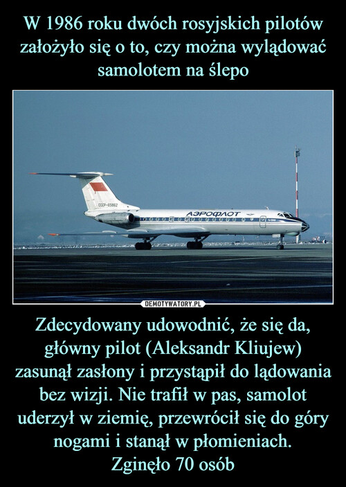 W 1986 roku dwóch rosyjskich pilotów założyło się o to, czy można wylądować samolotem na ślepo Zdecydowany udowodnić, że się da, główny pilot (Aleksandr Kliujew) zasunął zasłony i przystąpił do lądowania bez wizji. Nie trafił w pas, samolot uderzył w ziemię, przewrócił się do góry nogami i stanął w płomieniach.
Zginęło 70 osób