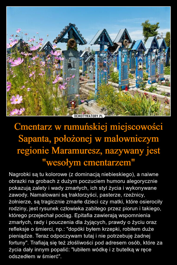 Cmentarz w rumuńskiej miejscowości Sapanta, położonej w malowniczym regionie Maramuresz, nazywany jest "wesołym cmentarzem" – Nagrobki są tu kolorowe (z dominacją niebieskiego), a naiwne obrazki na grobach z dużym poczuciem humoru alegorycznie pokazują zalety i wady zmarłych, ich styl życia i wykonywane zawody. Namalowani są traktorzyści, pasterze, rzeźnicy, żołnierze, są tragicznie zmarłe dzieci czy matki, które osierociły rodziny, jest rysunek człowieka zabitego przez piorun i takiego, którego przejechał pociąg. Epitafia zawierają wspomnienia zmarłych, rady i pouczenia dla żyjących, prawdy o życiu oraz refleksje o śmierci, np.: "dopóki byłem krzepki, robiłem duże pieniądze. Teraz odpoczywam tutaj i nie potrzebuję żadnej fortuny". Trafiają się też złośliwości pod adresem osób, które za życia dały innym popalić: "lubiłem wódkę i z butelką w ręce odszedłem w śmierć". 