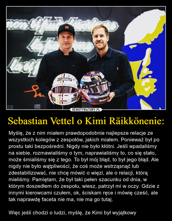 Sebastian Vettel o Kimi Räikkönenie: – Myślę, że z nim miałem prawdopodobnie najlepsze relacje ze wszystkich kolegów z zespołów, jakich miałem. Ponieważ był po prostu taki bezpośredni. Nigdy nie było kłótni. Jeśli wpadaliśmy na siebie, rozmawialiśmy o tym, naprawialiśmy to, co się stało, może śmialiśmy się z tego. To był mój błąd, to był jego błąd. Ale nigdy nie było wątpliwości, że coś może wstrząsnąć lub zdestabilizować, nie chcę mówić o więzi, ale o relacji, którą mieliśmy. Pamiętam, że był taki pełen szacunku od dnia, w którym doszedłem do zespołu, wiesz, patrzył mi w oczy. Gdzie z innymi kierowcami czułem, ok, ściskam ręce i mówię cześć, ale tak naprawdę faceta nie ma, nie ma go tutaj. Więc jeśli chodzi o ludzi, myślę, że Kimi był wyjątkowy 