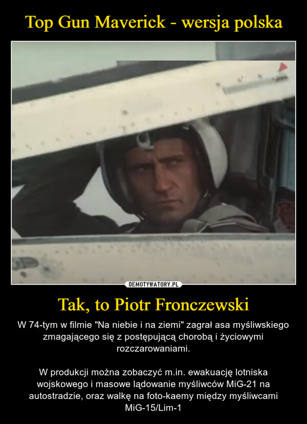 Tak, to Piotr Fronczewski – W 74-tym w filmie "Na niebie i na ziemi" zagrał asa myśliwskiego zmagającego się z postępującą chorobą i życiowymi rozczarowaniami.W produkcji można zobaczyć m.in. ewakuację lotniska wojskowego i masowe lądowanie myśliwców MiG-21 na autostradzie, oraz walkę na foto-kaemy między myśliwcami MiG-15/Lim-1 