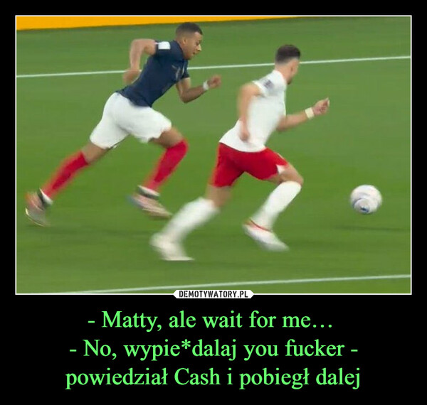 - Matty, ale wait for me… - No, wypie*dalaj you fucker - powiedział Cash i pobiegł dalej –  
