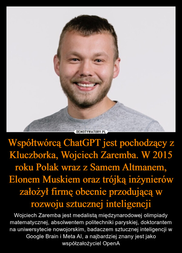 Współtwórcą ChatGPT jest pochodzący z Kluczborka, Wojciech Zaremba. W 2015 roku Polak wraz z Samem Altmanem, Elonem Muskiem oraz trójką inżynierów założył firmę obecnie przodującą w rozwoju sztucznej inteligencji