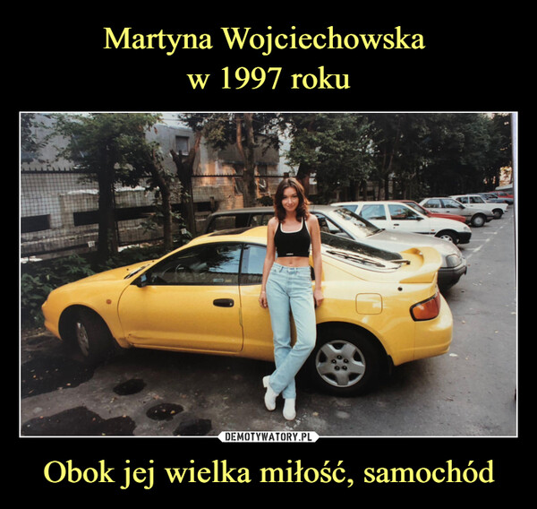 Martyna Wojciechowska 
w 1997 roku Obok jej wielka miłość, samochód