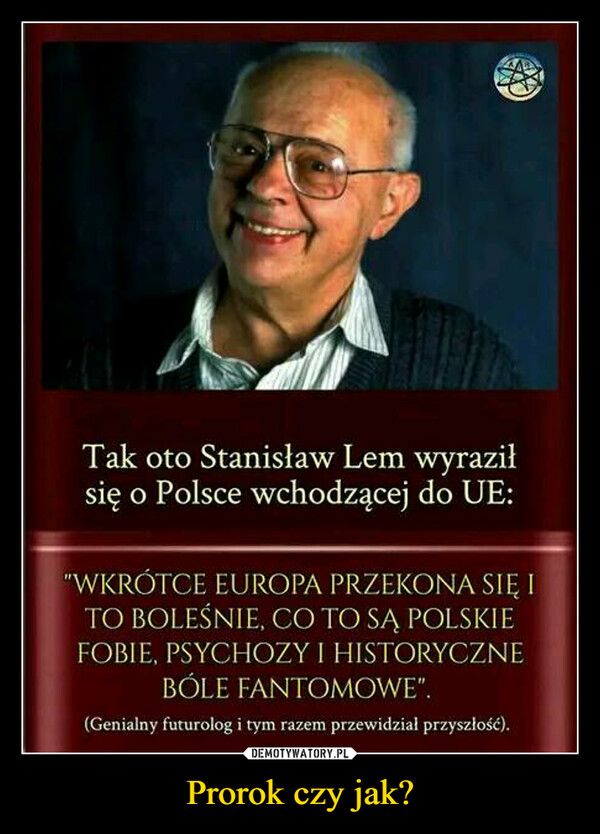 Prorok czy jak? –  Tak oto Stanisław Lem wyraziłsię o Polsce wchodzącej do UE:"WKRÓTCE EUROPA PRZEKONA SIĘ ITO BOLEŚNIE, CO TO SĄ POLSKIEFOBIE, PSYCHOZY I HISTORYCZNEBÓLE FANTOMOWE".(Genialny futurolog i tym razem przewidział przyszłość).