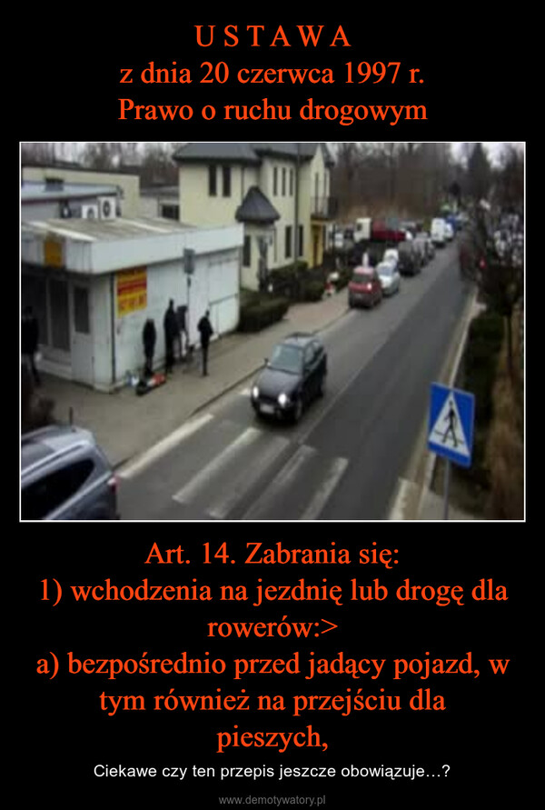 Art. 14. Zabrania się:1) wchodzenia na jezdnię lub drogę dla rowerów:>a) bezpośrednio przed jadący pojazd, w tym również na przejściu dlapieszych, – Ciekawe czy ten przepis jeszcze obowiązuje…? 