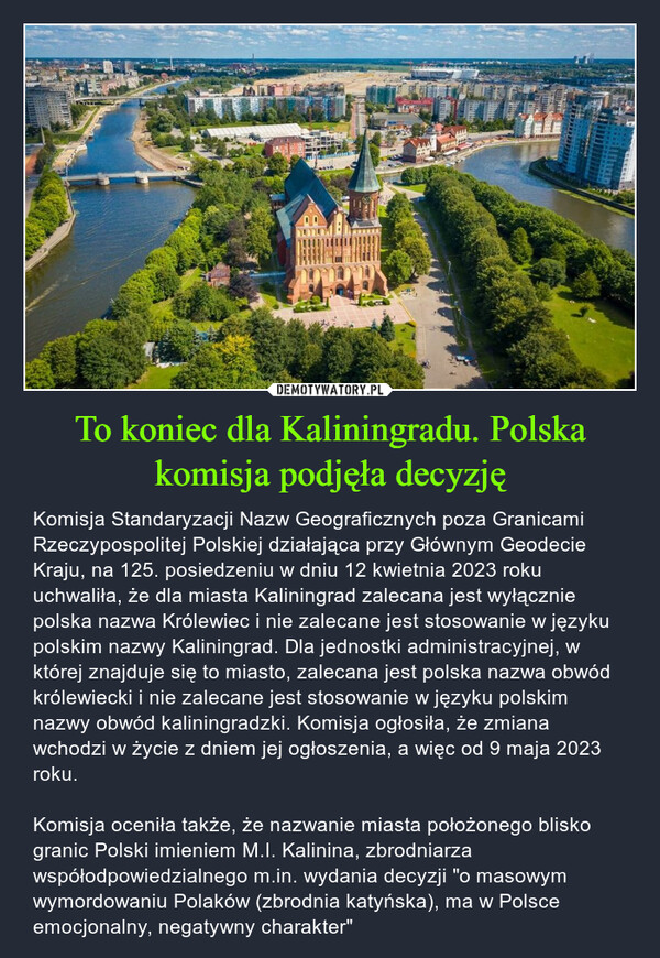 To koniec dla Kaliningradu. Polska komisja podjęła decyzję – Komisja Standaryzacji Nazw Geograficznych poza Granicami Rzeczypospolitej Polskiej działająca przy Głównym Geodecie Kraju, na 125. posiedzeniu w dniu 12 kwietnia 2023 roku uchwaliła, że dla miasta Kaliningrad zalecana jest wyłącznie polska nazwa Królewiec i nie zalecane jest stosowanie w języku polskim nazwy Kaliningrad. Dla jednostki administracyjnej, w której znajduje się to miasto, zalecana jest polska nazwa obwód królewiecki i nie zalecane jest stosowanie w języku polskim nazwy obwód kaliningradzki. Komisja ogłosiła, że zmiana wchodzi w życie z dniem jej ogłoszenia, a więc od 9 maja 2023 roku.Komisja oceniła także, że nazwanie miasta położonego blisko granic Polski imieniem M.I. Kalinina, zbrodniarza współodpowiedzialnego m.in. wydania decyzji "o masowym wymordowaniu Polaków (zbrodnia katyńska), ma w Polsce emocjonalny, negatywny charakter" BUBUTITand