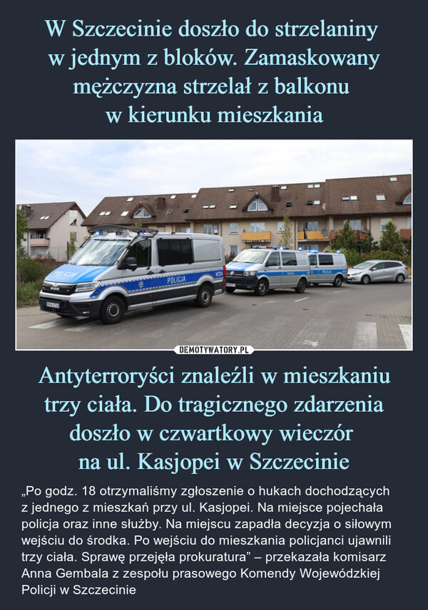 W Szczecinie doszło do strzelaniny 
w jednym z bloków. Zamaskowany mężczyzna strzelał z balkonu 
w kierunku mieszkania Antyterroryści znaleźli w mieszkaniu trzy ciała. Do tragicznego zdarzenia doszło w czwartkowy wieczór 
na ul. Kasjopei w Szczecinie