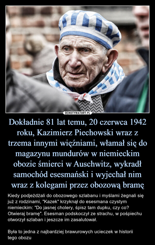 Dokładnie 81 lat temu, 20 czerwca 1942 roku, Kazimierz Piechowski wraz z trzema innymi więźniami, włamał się do magazynu mundurów w niemieckim obozie śmierci w Auschwitz, wykradł samochód esesmański i wyjechał nim wraz z kolegami przez obozową bramę