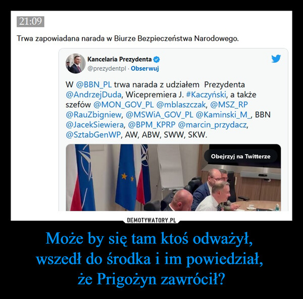 Może by się tam ktoś odważył, wszedł do środka i im powiedział, że Prigożyn zawrócił? –  21:09Trwa zapowiadana narada w Biurze Bezpieczeństwa Narodowego.Kancelaria Prezydenta@prezydentpl. ObserwujW @BBN_PL trwa narada z udziałem Prezydenta@Andrzej Duda, Wicepremiera J. #Kaczyński, a takżeszefów @MON_GOV_PL @mblaszczak, @MSZ_RP@RauZbigniew, @MSWiA_GOV_PL @Kaminski_M_, BBN@JacekSiewiera, @BPM_KPRP @marcin_przydacz,@SztabGenWP, AW, ABW, SWW, SKW.Obejrzyj na Twitterze