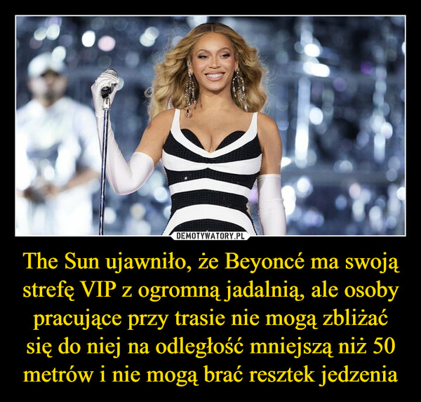 The Sun ujawniło, że Beyoncé ma swoją strefę VIP z ogromną jadalnią, ale osoby pracujące przy trasie nie mogą zbliżać się do niej na odległość mniejszą niż 50 metrów i nie mogą brać resztek jedzenia –  (