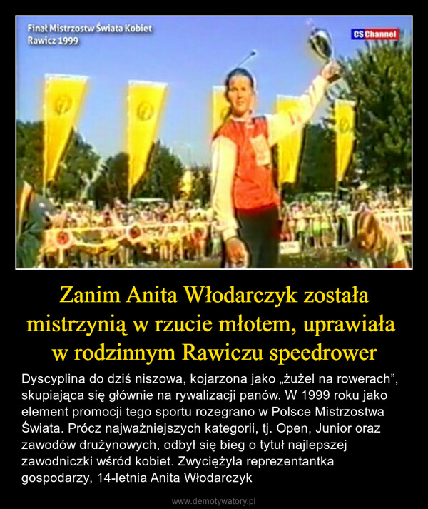 Zanim Anita Włodarczyk została mistrzynią w rzucie młotem, uprawiała w rodzinnym Rawiczu speedrower – Dyscyplina do dziś niszowa, kojarzona jako „żużel na rowerach”, skupiająca się głównie na rywalizacji panów. W 1999 roku jako element promocji tego sportu rozegrano w Polsce Mistrzostwa Świata. Prócz najważniejszych kategorii, tj. Open, Junior oraz zawodów drużynowych, odbył się bieg o tytuł najlepszej zawodniczki wśród kobiet. Zwyciężyła reprezentantka gospodarzy, 14-letnia Anita Włodarczyk Finał Mistrzostw Świata KobietRawicz 1999EGILCS ChannelDARE