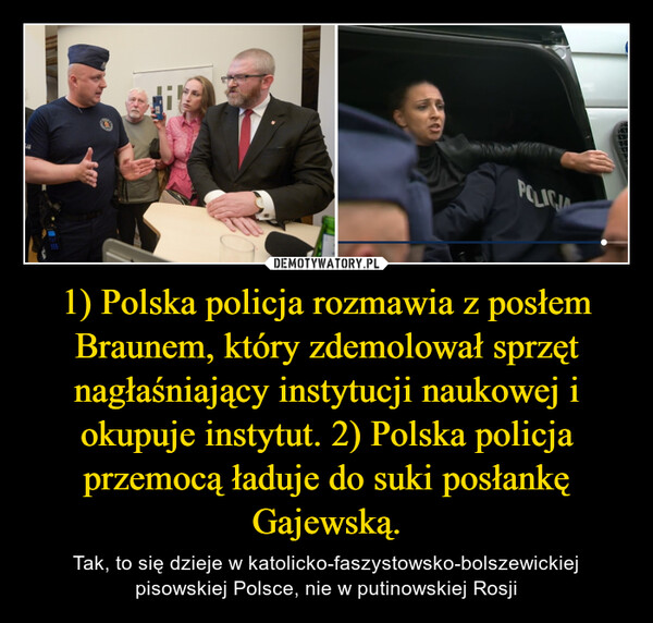1) Polska policja rozmawia z posłem Braunem, który zdemolował sprzęt nagłaśniający instytucji naukowej i okupuje instytut. 2) Polska policja przemocą ładuje do suki posłankę Gajewską.