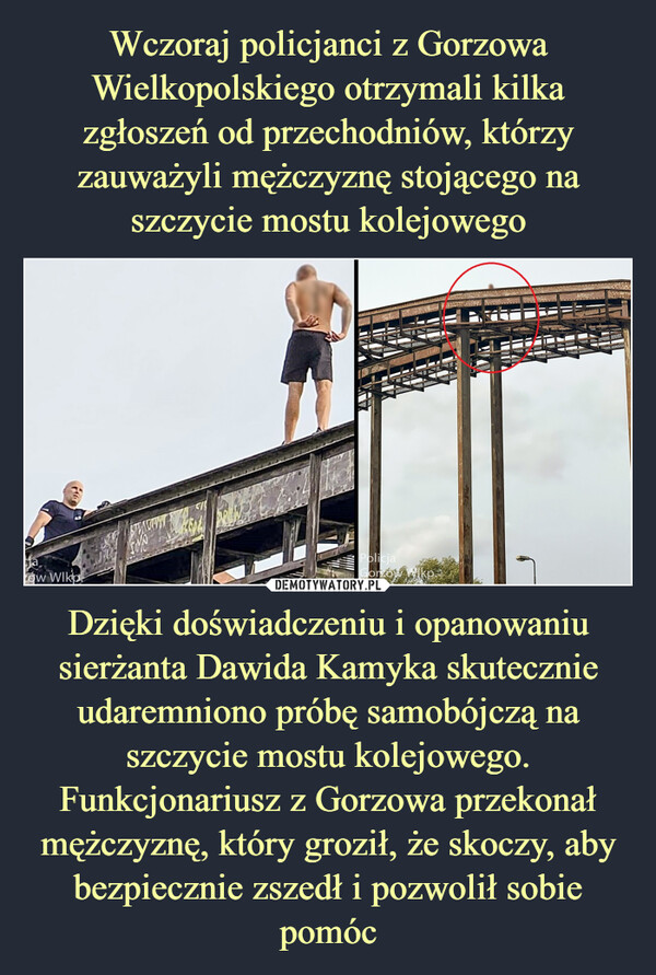 Wczoraj policjanci z Gorzowa Wielkopolskiego otrzymali kilka zgłoszeń od przechodniów, którzy zauważyli mężczyznę stojącego na szczycie mostu kolejowego Dzięki doświadczeniu i opanowaniu sierżanta Dawida Kamyka skutecznie udaremniono próbę samobójczą na szczycie mostu kolejowego. Funkcjonariusz z Gorzowa przekonał mężczyznę, który groził, że skoczy, aby bezpiecznie zszedł i pozwolił sobie pomóc