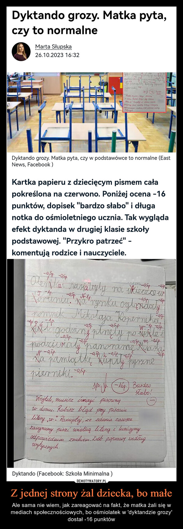 Z jednej strony żal dziecka, bo małe – Ale sama nie wiem, jak zareagować na fakt, że matka żali się w mediach społecznościowych, bo ośmiolatek w 'dyktandzie grozy' dostał -16 punktów Dyktando grozy. Matka pyta,czy to normalneMarta Słupska26.10.2023 16:32Katalbanyplac.comSa pamptlyDyktando grozy. Matka pyta, czy w podstawówce to normalne (EastNews, Facebook)Kartka papieru z dziecięcym pismem całapokreślona na czerwono. Poniżej ocena -16punktów, dopisek "bardzo słabo" i długanotka do ośmioletniego ucznia. Tak wyglądaefekt dyktanda w drugiej klasie szkołypodstawowej. "Przykro patrzeć" -komentują rodzice i nauczyciele.-0,5p -05p-0,5p -0.5pOlen kai rasiatyly na wieczce wToruniu. Na rynku oglandatypomnik Mikołaja Kopernika.pri to godzing ptnely powinde+podziiviaty panorame Miasta.обр.xa pamiątke Kupily fysznepierniki -25p.Spr. (-16p.) Bardzostabo!Wojtek, musisz évaizyć pisownięi donu. Robisz bląd przy pisaniulitery w . Paniętaj, że zdania zawszezaczynamy pisać wielką literą i kończymyodpowiednim znakiem. Zist poprawę wedingwytycznych.Dyktando (Facebook: Szkoła Minimalna)