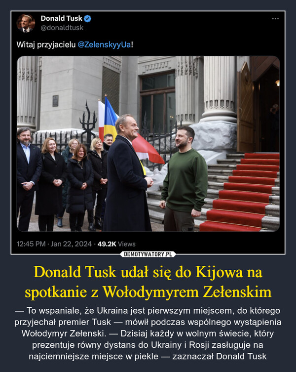 Donald Tusk udał się do Kijowa na spotkanie z Wołodymyrem Zełenskim – — To wspaniale, że Ukraina jest pierwszym miejscem, do którego przyjechał premier Tusk — mówił podczas wspólnego wystąpienia Wołodymyr Zełenski. — Dzisiaj każdy w wolnym świecie, który prezentuje równy dystans do Ukrainy i Rosji zasługuje na najciemniejsze miejsce w piekle — zaznaczał Donald Tusk Donald Tusk@donaldtuskWitaj przyjacielu @ZelenskyyUa!12:45 PM Jan 22, 2024 49.2K Views: