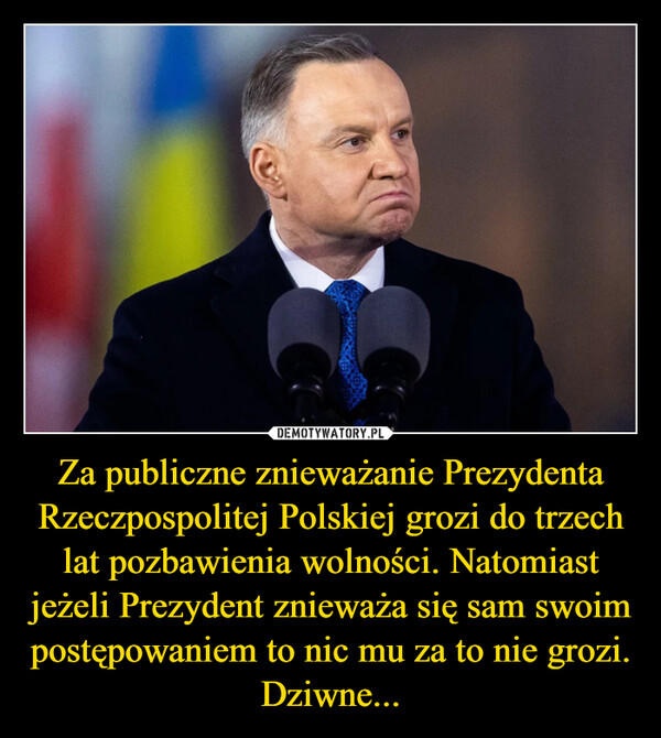 Za publiczne znieważanie Prezydenta Rzeczpospolitej Polskiej grozi do trzech lat pozbawienia wolności. Natomiast jeżeli Prezydent znieważa się sam swoim postępowaniem to nic mu za to nie grozi. Dziwne... –  