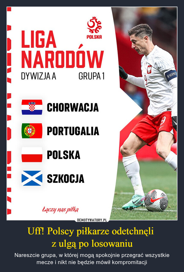 Uff! Polscy piłkarze odetchnęli z ulgą po losowaniu – Nareszcie grupa, w której mogą spokojnie przegrać wszystkie mecze i nikt nie będzie mówił kompromitacji LIGANARODOWDYWIZJA AGRUPA 1CHORWACJAPORTUGALIAPOLSKAPOLSKASZKOCJAŁączy nas s piłkaRESPECT