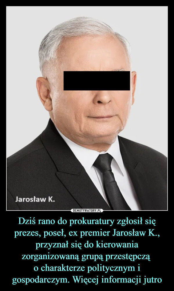 Dziś rano do prokuratury zgłosił się prezes, poseł, ex premier Jarosław K., przyznał się do kierowania zorganizowaną grupą przestępczą o charakterze politycznym i gospodarczym. Więcej informacji jutro –  Jarosław K.