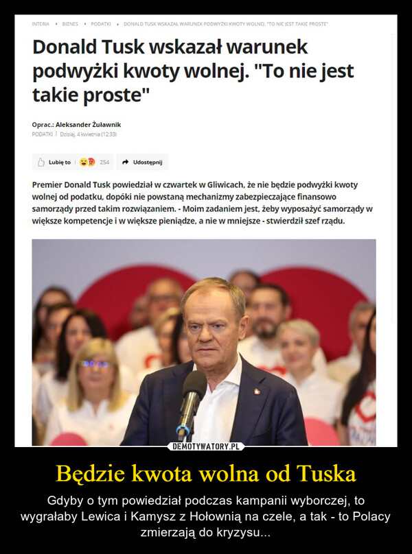 Będzie kwota wolna od Tuska – Gdyby o tym powiedział podczas kampanii wyborczej, to wygrałaby Lewica i Kamysz z Hołownią na czele, a tak - to Polacy zmierzają do kryzysu... INTERIA BIZNES PODATKI DONALD TUSK WSKAZAŁ WARUNEK PODWYŻKI KWOTY WOLNEJ. "TO NIE JEST TAKIE PROSTE"Donald Tusk wskazał warunekpodwyżki kwoty wolnej. "To nie jesttakie proste"Oprac.: Aleksander ŻuławnikPODATKI | Dzisiaj, 4 kwietnia (12:33)Lubię to254UdostępnijPremier Donald Tusk powiedział w czwartek w Gliwicach, że nie będzie podwyżki kwotywolnej od podatku, dopóki nie powstaną mechanizmy zabezpieczające finansowosamorządy przed takim rozwiązaniem. - Moim zadaniem jest, żeby wyposażyć samorządy wwiększe kompetencje i w większe pieniądze, a nie w mniejsze - stwierdził szef rządu.