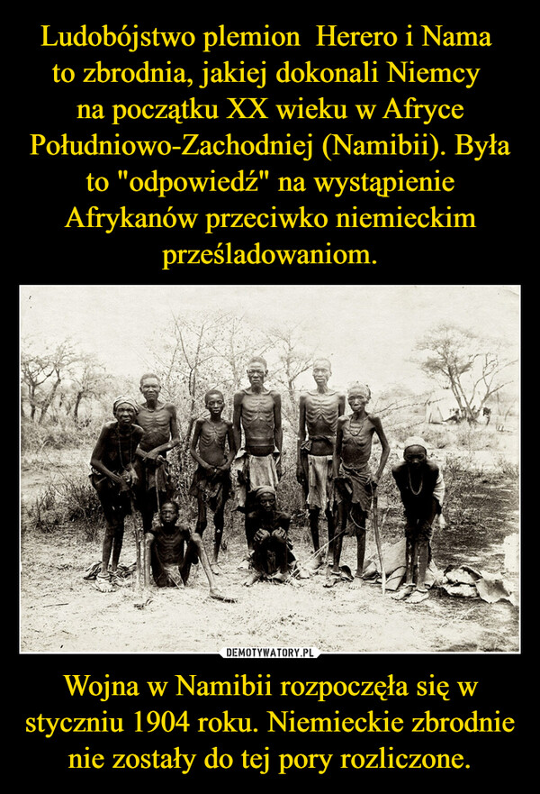 Ludobójstwo plemion  Herero i Nama 
to zbrodnia, jakiej dokonali Niemcy 
na początku XX wieku w Afryce Południowo-Zachodniej (Namibii). Była to "odpowiedź" na wystąpienie Afrykanów przeciwko niemieckim prześladowaniom. Wojna w Namibii rozpoczęła się w styczniu 1904 roku. Niemieckie zbrodnie nie zostały do tej pory rozliczone.
